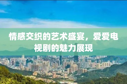 情感交织的艺术盛宴，爱爱电视剧的魅力展现