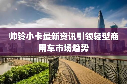 帅铃小卡最新资讯引领轻型商用车市场趋势