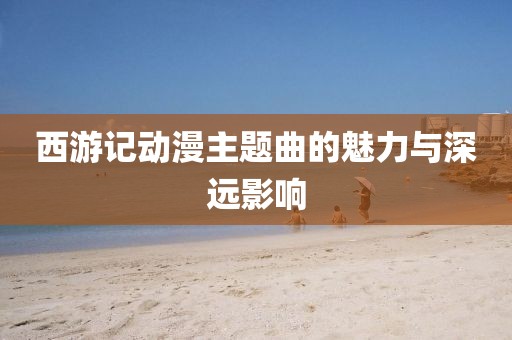西游记动漫主题曲的魅力与深远影响