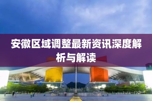 安徽区域调整最新资讯深度解析与解读