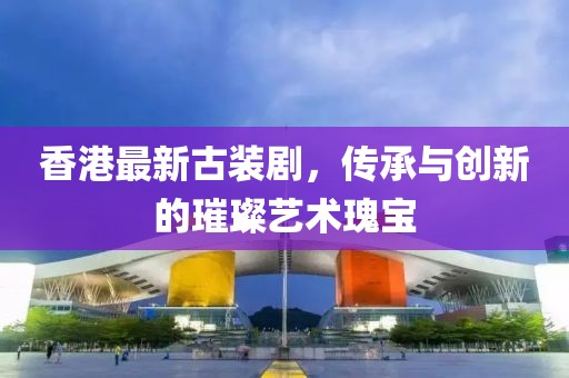 香港最新古装剧，传承与创新的璀璨艺术瑰宝