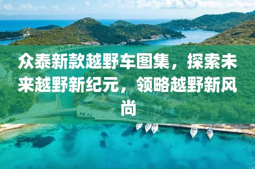 众泰新款越野车图集，探索未来越野新纪元，领略越野新风尚