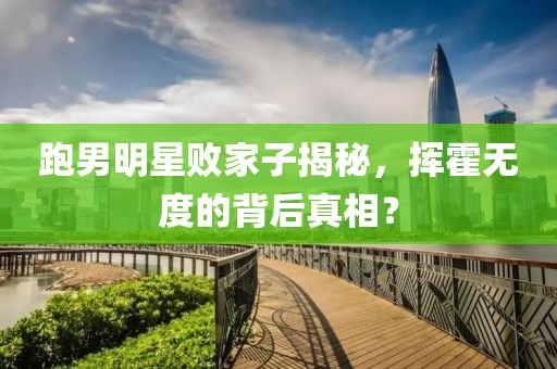 跑男明星败家子揭秘，挥霍无度的背后真相？