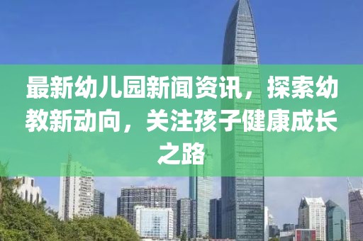最新幼儿园新闻资讯，探索幼教新动向，关注孩子健康成长之路