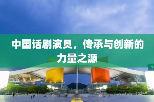 中国话剧演员，传承与创新的力量之源