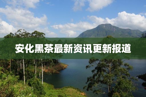 安化黑茶最新资讯更新报道