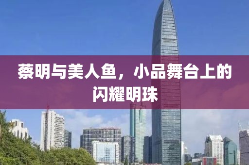 蔡明与美人鱼，小品舞台上的闪耀明珠