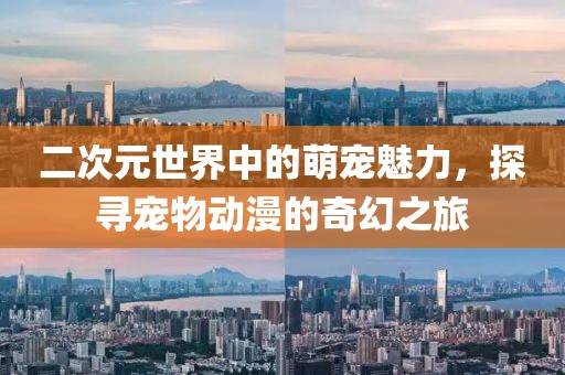 二次元世界中的萌宠魅力，探寻宠物动漫的奇幻之旅