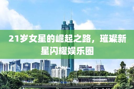 21岁女星的崛起之路，璀璨新星闪耀娱乐圈