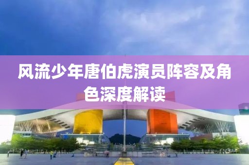 风流少年唐伯虎演员阵容及角色深度解读