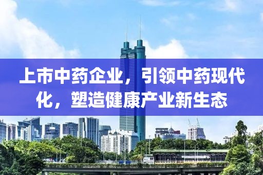 上市中药企业，引领中药现代化，塑造健康产业新生态