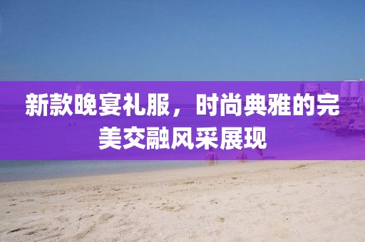 新款晚宴礼服，时尚典雅的完美交融风采展现