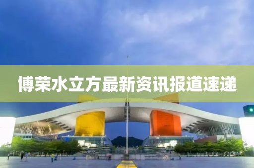 博荣水立方最新资讯报道速递
