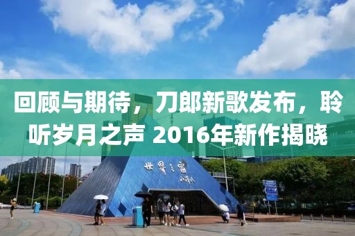 回顾与期待，刀郎新歌发布，聆听岁月之声 2016年新作揭晓