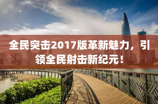 全民突击2017版革新魅力，引领全民射击新纪元！