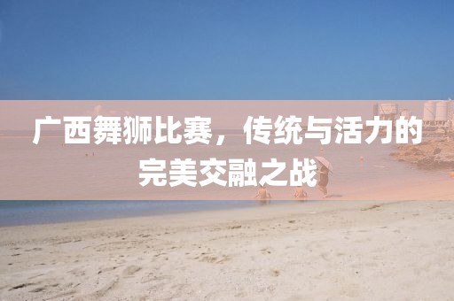 广西舞狮比赛，传统与活力的完美交融之战