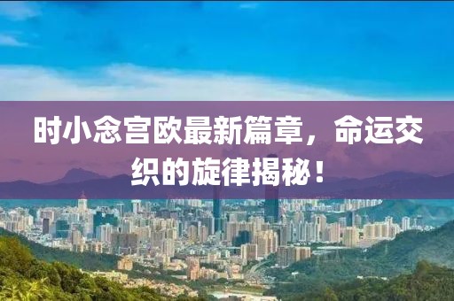 时小念宫欧最新篇章，命运交织的旋律揭秘！