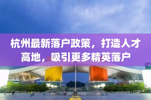 杭州最新落户政策，打造人才高地，吸引更多精英落户