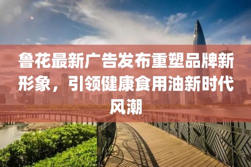 鲁花最新广告发布重塑品牌新形象，引领健康食用油新时代风潮