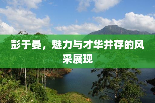彭于晏，魅力与才华并存的风采展现