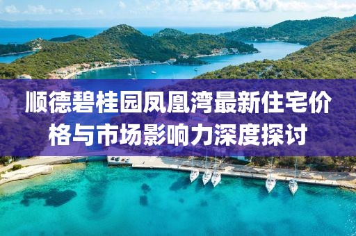 顺德碧桂园凤凰湾最新住宅价格与市场影响力深度探讨