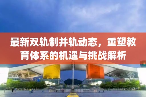 最新双轨制并轨动态，重塑教育体系的机遇与挑战解析