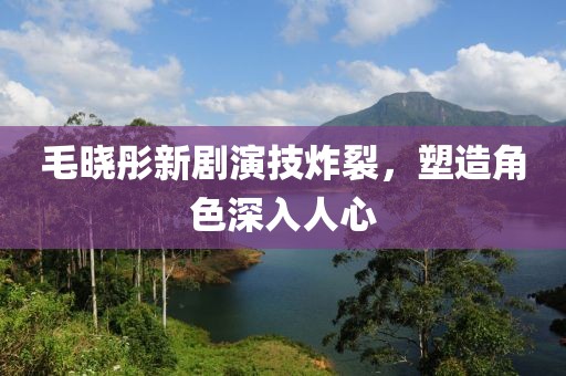 毛晓彤新剧演技炸裂，塑造角色深入人心
