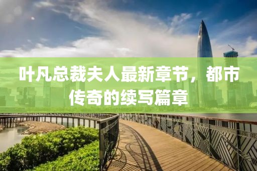 叶凡总裁夫人最新章节，都市传奇的续写篇章