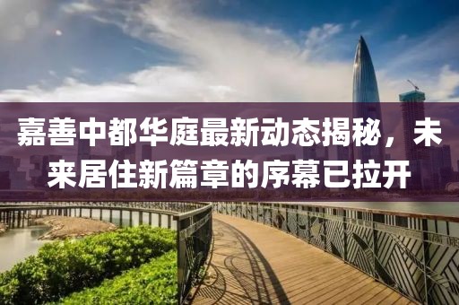 嘉善中都华庭最新动态揭秘，未来居住新篇章的序幕已拉开