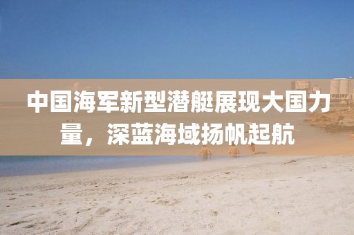 中国海军新型潜艇展现大国力量，深蓝海域扬帆起航