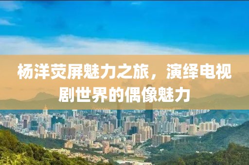 杨洋荧屏魅力之旅，演绎电视剧世界的偶像魅力