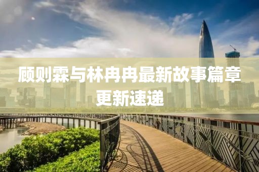 顾则霖与林冉冉最新故事篇章更新速递