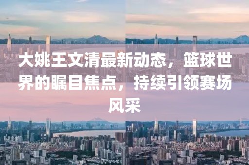 大姚王文清最新动态，篮球世界的瞩目焦点，持续引领赛场风采