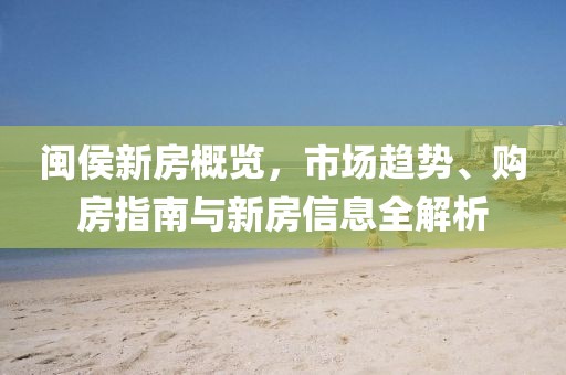 闽侯新房概览，市场趋势、购房指南与新房信息全解析