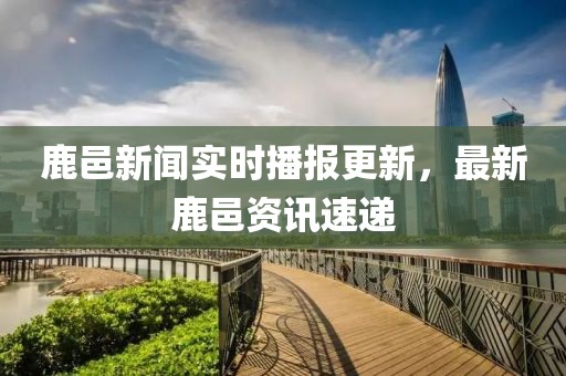 鹿邑新闻实时播报更新，最新鹿邑资讯速递