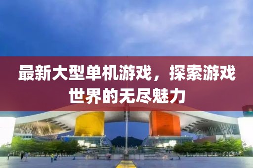 最新大型单机游戏，探索游戏世界的无尽魅力