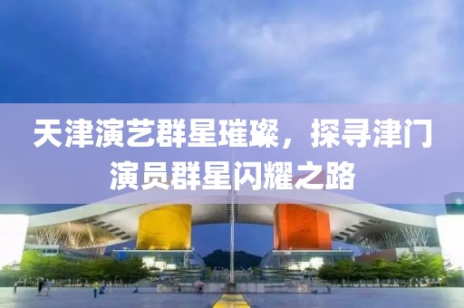 天津演艺群星璀璨，探寻津门演员群星闪耀之路