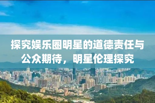 探究娱乐圈明星的道德责任与公众期待，明星伦理探究
