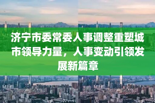 济宁市委常委人事调整重塑城市领导力量，人事变动引领发展新篇章