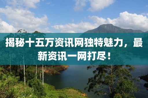 揭秘十五万资讯网独特魅力，最新资讯一网打尽！
