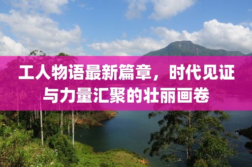 工人物语最新篇章，时代见证与力量汇聚的壮丽画卷