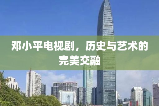 邓小平电视剧，历史与艺术的完美交融