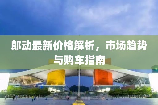 郎动最新价格解析，市场趋势与购车指南