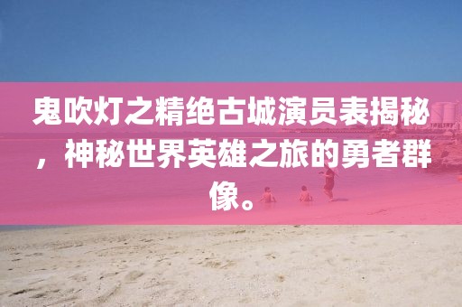 鬼吹灯之精绝古城演员表揭秘，神秘世界英雄之旅的勇者群像。