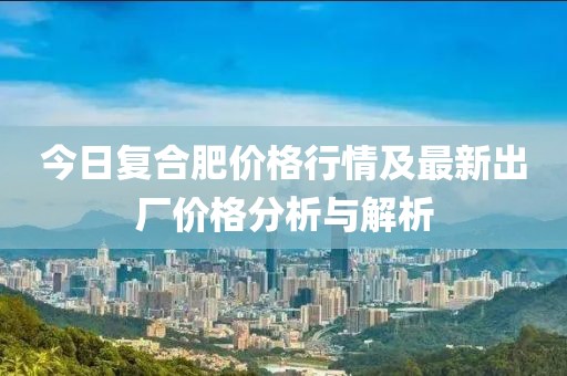 今日复合肥价格行情及最新出厂价格分析与解析