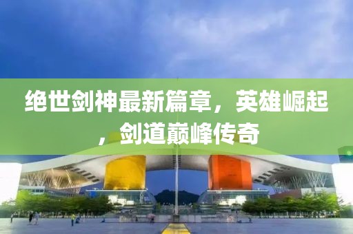 绝世剑神最新篇章，英雄崛起，剑道巅峰传奇