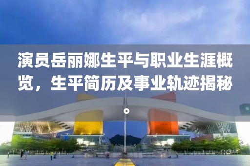 演员岳丽娜生平与职业生涯概览，生平简历及事业轨迹揭秘。