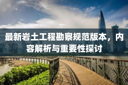 最新岩土工程勘察规范版本，内容解析与重要性探讨