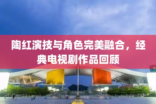 陶红演技与角色完美融合，经典电视剧作品回顾