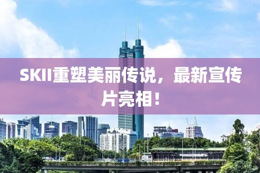 SKII重塑美丽传说，最新宣传片亮相！